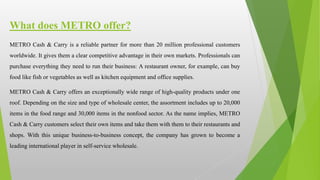 METRO Cash & Carry is a reliable partner for more than 20 million professional customers
worldwide. It gives them a clear competitive advantage in their own markets. Professionals can
purchase everything they need to run their business: A restaurant owner, for example, can buy
food like fish or vegetables as well as kitchen equipment and office supplies.
METRO Cash & Carry offers an exceptionally wide range of high-quality products under one
roof. Depending on the size and type of wholesale center, the assortment includes up to 20,000
items in the food range and 30,000 items in the nonfood sector. As the name implies, METRO
Cash & Carry customers select their own items and take them with them to their restaurants and
shops. With this unique business-to-business concept, the company has grown to become a
leading international player in self-service wholesale.
What does METRO offer?
 