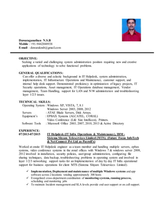 Duwaraganathan N.S.B
Mobile : +91-9442048938
E-mail : duwaraknsb@gmail.com
OBJECTIVE:
Seeking a varied and challenging system administration position requiring new and creative
applications of technology to solve functional problems.
GENERAL QUALIFICATIONS:
Can offer a diverse and eclectic background in IT Helpdesk, system administration,
implementation, IT Infrastructure Operations and Maintenance, customer support, and
internal help desk support. Demonstrated proficiency in optimization of legacy projects, IT
Security operations, Asset management, IT Operations database management, Vendor
management, Team Handling, support for LAN and NW administration and troubleshooting
layer 1/2/3 issues.
TECHNICAL SKILLS:
Operating System : Windows XP, VISTA, 7, 8.1
Windows Server 2003, 2008, 2012
Servers : ATAE Blade Servers, Disk Arrays.
Equipment’s : EPBAX Systems (ALCATEL, CORAL)
Video Conference (Life Size Intellicon), Printers.
Software Tools : Microsoft Office 2003, 2007, 2010, 2013 & Active Directory
EXPERIENCE:
07/2013-07/2015 IT Helpdesk (IT Infra Operations & Maintenance), IBM -
Sistema Shyam Teleservices Limited (MTS). (Future Focus InfoTech
& Net Connect Pvt Ltd as Payroll’s)
Worked at onsite IT Helpdesk engineer as a team member and handling multiple servers, epbax
systems, video conference systems in the zonal offices with Windows 7 & windows server 2008,
2012 involved in installation, security policies, user/group administration, configuring file
sharing techniques, data backup, troubleshooting problems in operating system and involved in
layer 1/2/3 networking support tasks for an Implementation of day by day IT Infra operational
support for business operations for client MTS (Sistema Shiyam Teleservices Limited).
 Implementation, Deployment and maintenance ofmultiple Windows systems and app
software across 2 locations totaling approximately 300 hosts
 Evangelized cross-department coordination of monitoring systems, running process,
scheduling and monitoring jobs
 To maintain Incident management and SLA levels provide end user support or on call support.
 