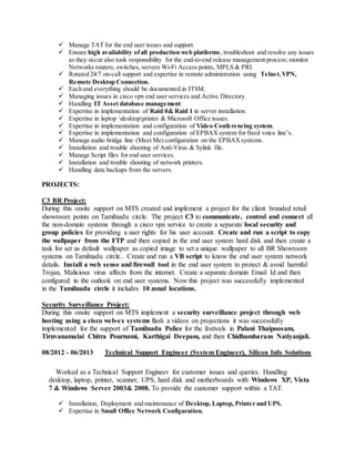 Manage TAT for the end user issues and support.
 Ensure high availability ofall production web platforms, troubleshoot and resolve any issues
as they occur also took responsibility for the end-to-end release management process; monitor
Networks routers, switches, servers Wi-Fi Access points, MPLS & PRI.
 Rotated 24/7 on-call support and expertise in remote administration using Telnet,VPN,
Remote Desktop Connection.
 Each and everything should be documented in ITSM.
 Managing issues in cisco vpn end user services and Active Directory.
 Handling IT Asset database management.
 Expertise in implementation of Raid 0& Raid 1 in server installation.
 Expertise in laptop desktopprinter & Microsoft Office issues.
 Expertise in implementation and configuration of Video Conferencing system.
 Expertise in implementation and configuration of EPBAXsystem for fixed voice line’s.
 Manage audio bridge line (Meet Me) configuration on the EPBAXsystems.
 Installation and trouble shooting of Anti-Virus & Sylink file.
 Manage Script files for end user services.
 Installation and trouble shooting of network printers.
 Handling data backups from the servers.
PROJECTS:
C3 BR Project:
During this onsite support on MTS created and implement a project for the client branded retail
showroom points on Tamilnadu circle. The project C3 to communicate, control and connect all
the non-domain systems through a cisco vpn service to create a separate local security and
group policies for providing a user rights for his user account. Create and run a script to copy
the wallpaper from the FTP and then copied in the end user system hard disk and then create a
task for set us default wallpaper as copied image to set a unique wallpaper to all BR Showroom
systems on Tamilnadu circle.. Create and run a VB script to know the end user system network
details. Install a web sense and firewall tool in the end user system to protect & avoid harmful
Trojan, Malicious virus affects from the internet. Create a separate domain Email Id and then
configured in the outlook on end user systems. Now this project was successfully implemented
in the Tamilnadu circle it includes 10 zonal locations.
Security Surveillance Project:
During this onsite support on MTS implement a security surveillance project through web
hosting using a cisco web-ex systems flash a videos on projections it was successfully
implemented for the support of Tamilnadu Police for the festivals in Palani Thaipoosam,
Tiruvanamalai Chitra Pournami, Karthigai Deepam, and then Chidhambaram Natiyanjali.
08/2012 - 06/2013 Technical Support Engineer (System Engineer), Silicon Info Solutions
Worked as a Technical Support Engineer for customer issues and queries. Handling
desktop, laptop, printer, scanner, UPS, hard disk and motherboards with Windows XP, Vista
7 & Windows Server 2003& 2008. To provide the customer support within a TAT.
 Installation, Deployment and maintenance of Desktop, Laptop, Printer and UPS.
 Expertise in Small Office Network Configuration.
 