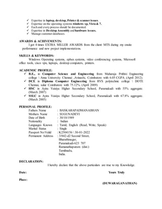 Expertise in laptop, desktop, Printer & scanner issues.
 Expertise on the operating systems windows xp, Vista & 7.
 Each and every process should be documented.
 Expertise in Desktop Assembly and hardware issues.
 Manage customer databases.
AWARDS & ACHIVEMENTS:
I got 4 times EXTRA MILLER AWARDS from the client MTS during my onsite
performance and new project implementations.
SKILLS & KEYWORDS:
Windows Operating systems, epbax systems, video conferencing systems, Microsoft
office tools, cisco vpn, laptops, desktop computers, printers.
ACADEMIC PROFILE:
 B.E., in Computer Science and Engineering from Maharaja Prithivi Engineering
college  Anna University Chennai ,Avinashi, Coimbatore with 6.05 CGPA .(April 2012).
 DCE in Diploma Computer Engineering from RVS polytechnic college  DOTE
Chennai, sulur Coimbatore with 75.12%. (April 2009)
 HSC in Ayira Vaisiya Higher Secondary School, Paramakudi with 55% aggregate.
(March 2007)
 SSLC in Ayira Vaisiya Higher Secondary School, Paramakudi with 67.8% aggregate.
(March 2005)
PERSONAL PROFILE:
Fathers Name : BASKARAPADMANABHAN
Mothers Name : SUGUNADEVI
Date of Birth : 30/10/1989
Nationality : Indian
Languages Known : Tamil, English (Read, Write, Speak)
Marital Status : Single
Passport NoValid : K2504156  30-01-2022
Permanent Address : 3/842-d2 Second Street,
Bharathinagar,
Paramakudi-623 707
Ramanathapuram (dist.)
Tamilnadu,
India.
DECLARATION:
I hereby declare that the above particulars are true to my Knowledge.
Date: Yours Truly
Place:
(DUWARAGANATHAN)
 