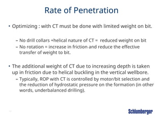 10
Rate of Penetration
• Optimizing : with CT must be done with limited weight on bit.
– No drill collars +helical nature of CT = reduced weight on bit
– No rotation = increase in friction and reduce the effective
transfer of weight to bit.
• The additional weight of CT due to increasing depth is taken
up in friction due to helical buckling in the vertical wellbore.
– Typically, ROP with CT is controlled by motor/bit selection and
the reduction of hydrostatic pressure on the formation (in other
words, underbalanced drilling).
 