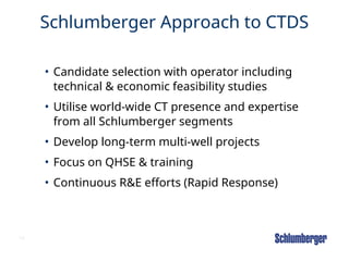 13
Schlumberger Approach to CTDS
• Candidate selection with operator including
technical & economic feasibility studies
• Utilise world-wide CT presence and expertise
from all Schlumberger segments
• Develop long-term multi-well projects
• Focus on QHSE & training
• Continuous R&E efforts (Rapid Response)
 