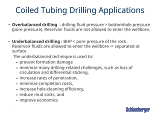 16
Coiled Tubing Drilling Applications
• Overbalanced drilling : drilling fluid pressure > bottomhole pressure
(pore pressure). Reservoir fluids are not allowed to enter the wellbore.
• Underbalanced drilling : BHP < pore pressure of the rock .
Reservoir fluids are allowed to enter the wellbore -> separated at
surface
The underbalanced technique is used to:
– prevent formation damage
– minimize many drilling-related challenges, such as loss of
circulation and differential sticking,
– increase rates of penetration,
– minimize completion costs,
– increase hole-cleaning efficiency,
– reduce mud costs, and
– improve economics
 
