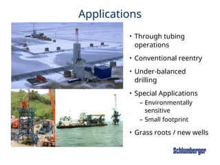 17
Applications
• Through tubing
operations
• Conventional reentry
• Under-balanced
drilling
• Special Applications
– Environmentally
sensitive
– Small footprint
• Grass roots / new wells
 