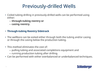 18
Previously-drilled Wells
• Coiled tubing drilling in previously-drilled wells can be performed using
either:
– through-tubing reentry or
– casing reentry.
• Through-tubing Reentry Sidetrack
• The wellbore can be exited either through both the tubing and/or casing
or through the casing below the production tubing.
• This method eliminates the cost of:
– pulling tubing and associated completions equipment and
– running production tubing after drilling.
• Can be performed with either overbalanced or underbalanced techniques.
 
