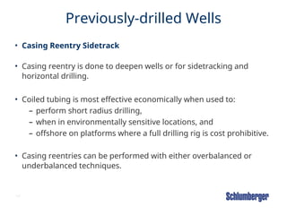19
Previously-drilled Wells
• Casing Reentry Sidetrack
• Casing reentry is done to deepen wells or for sidetracking and
horizontal drilling.
• Coiled tubing is most effective economically when used to:
– perform short radius drilling,
– when in environmentally sensitive locations, and
– offshore on platforms where a full drilling rig is cost prohibitive.
• Casing reentries can be performed with either overbalanced or
underbalanced techniques.
 