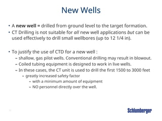 20
New Wells
• A new well = drilled from ground level to the target formation.
• CT Drilling is not suitable for all new well applications but can be
used effectively to drill small wellbores (up to 12 1/4 in).
• To justify the use of CTD for a new well :
– shallow, gas pilot wells. Conventional drilling may result in blowout.
– Coiled tubing equipment is designed to work in live wells.
– In these cases, the CT unit is used to drill the first 1500 to 3000 feet
– greatly increased safety factor
– with a minimum amount of equipment
– NO personnel directly over the well.
 