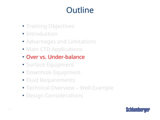 21
Outline
• Training Objectives
• Introduction
• Advantages and Limitations
• Main CTD Applications
• Over vs. Under-balance
• Surface Equipment
• Downhole Equipment
• Fluid Requirements
• Technical Overview – Well Example
• Design Considerations
 