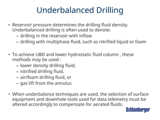 22
Underbalanced Drilling
• Reservoir pressure determines the drilling fluid density.
Underbalanced drilling is often used to denote:
– drilling in the reservoir with inflow
– drilling with multiphase fluid, such as nitrified liquid or foam
• To achieve UBD and lower hydrostatic fluid column , these
methods may be used :
– lower density drilling fluid,
– nitrified drilling fluid,
– air/foam drilling fluid, or
– gas lift from the annulus
• When underbalance techniques are used, the selection of surface
equipment and downhole tools used for data telemetry must be
altered accordingly to compensate for aerated fluids.
 