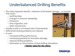 23
Underbalanced Drilling Benefits
• The most important benefit : reduction of formation damage , as invasion
may cause :
– swelling clays,
– changes in reservoir wettability,
– Emulsions
– fines migration, and
– other mechanisms.
• Usually results in increased rates of penetration
• Differential sticking problems are reduced
• In sum :
– increased drilling performance,
– minimized potential for formation damage,
– reduced drilling problems,
– elimination or minimization of post-drilling stimulation
= Better value for the client.
= Better value for the client.
 