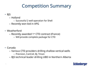 26
Competition Summary
• BJS
– Holland
– Successful 2 well operation for Shell
– Recently won bid in APG
• Weatherford
– Recently awarded 1st
CTD contract (France)
– Will provide complete package for CTD
• Canada
– Various CTD providers drilling shallow vertical wells
– Precision, CanCoil, BJ, Trican
– BJS technical leader drilling UBD in Northern Alberta
 