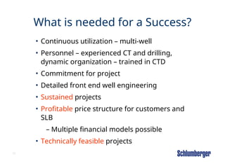 30
What is needed for a Success?
• Continuous utilization – multi-well
• Personnel – experienced CT and drilling,
dynamic organization – trained in CTD
• Commitment for project
• Detailed front end well engineering
• Sustained projects
• Profitable price structure for customers and
SLB
– Multiple financial models possible
• Technically feasible projects
 