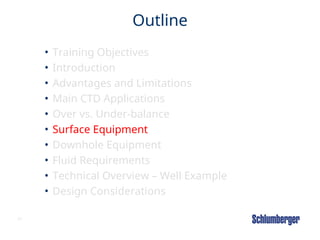 31
Outline
• Training Objectives
• Introduction
• Advantages and Limitations
• Main CTD Applications
• Over vs. Under-balance
• Surface Equipment
• Downhole Equipment
• Fluid Requirements
• Technical Overview – Well Example
• Design Considerations
 