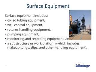34
Surface Equipment
Surface equipment includes:
• coiled tubing equipment,
• well control equipment,
• returns handling equipment,
• pumping equipment,
• monitoring and recording equipment, and
• a substructure or work platform (which includes
makeup tongs, slips, and other handling equipment).
 
