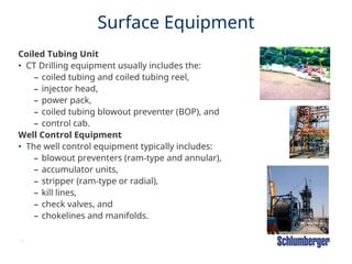 35
Surface Equipment
Coiled Tubing Unit
• CT Drilling equipment usually includes the:
– coiled tubing and coiled tubing reel,
– injector head,
– power pack,
– coiled tubing blowout preventer (BOP), and
– control cab.
Well Control Equipment
• The well control equipment typically includes:
– blowout preventers (ram-type and annular),
– accumulator units,
– stripper (ram-type or radial),
– kill lines,
– check valves, and
– chokelines and manifolds.
 