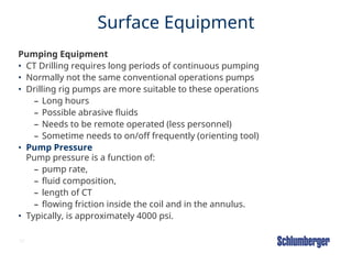 37
Surface Equipment
Pumping Equipment
• CT Drilling requires long periods of continuous pumping
• Normally not the same conventional operations pumps
• Drilling rig pumps are more suitable to these operations
– Long hours
– Possible abrasive fluids
– Needs to be remote operated (less personnel)
– Sometime needs to on/off frequently (orienting tool)
• Pump Pressure
Pump pressure is a function of:
– pump rate,
– fluid composition,
– length of CT
– flowing friction inside the coil and in the annulus.
• Typically, is approximately 4000 psi.
 
