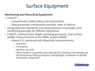 38
Surface Equipment
Monitoring and Recording Equipment
• CoilCAT*
– conventional coiled tubing unit instruments
– flow-parameter instruments (monitor rates of return)
• Integrated with downhole tool measurements to provide a full
monitoring package for efficient operations.
• CoilCAT communicates depth, pumping pressures, and surface
weight measurements to the IDEAL system (D&M)
– where it is combined with downhole measurements :
– direction,
– inclination,
– gamma ray, and
– other sensors to provide accurate data for plotting and monitoring
the directional drilling progress and geologic correlation to drilled
formations downhole.
 