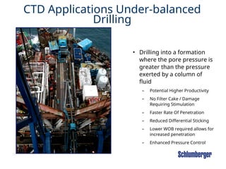 39
CTD Applications Under-balanced
Drilling
• Drilling into a formation
where the pore pressure is
greater than the pressure
exerted by a column of
fluid
– Potential Higher Productivity
– No Filter Cake / Damage
Requiring Stimulation
– Faster Rate Of Penetration
– Reduced Differential Sticking
– Lower WOB required allows for
increased penetration
– Enhanced Pressure Control
 