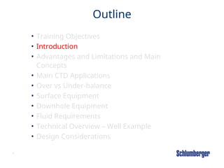4
Outline
• Training Objectives
• Introduction
• Advantages and Limitations and Main
Concepts
• Main CTD Applications
• Over vs Under-balance
• Surface Equipment
• Downhole Equipment
• Fluid Requirements
• Technical Overview – Well Example
• Design Considerations
 