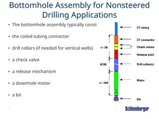 43
Bottomhole Assembly for Nonsteered
Drilling Applications
• The bottomhole assembly typically consists of :
• the coiled tubing connector
• drill collars (if needed for vertical wells)
• a check valve
• a release mechanism
• a downhole motor
• a bit
 