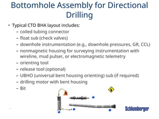 48
Bottomhole Assembly for Directional
Drilling
• Typical CTD BHA layout includes:
– coiled tubing connector
– float sub (check valves)
– downhole instrumentation (e.g., downhole pressures, GR, CCL)
– nonmagnetic housing for surveying instrumentation with
wireline, mud pulser, or electromagnetic telemetry
– orienting tool
– release tool (optional)
– UBHO (universal bent housing orienting) sub (if required)
– drilling motor with bent housing
– Bit
 