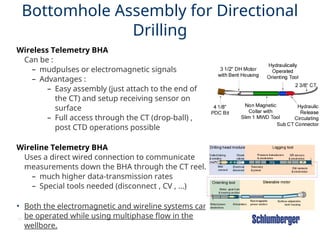 49
Bottomhole Assembly for Directional
Drilling
Wireless Telemetry BHA
Can be :
– mudpulses or electromagnetic signals
– Advantages :
– Easy assembly (just attach to the end of
the CT) and setup receiving sensor on
surface
– Full access through the CT (drop-ball) ,
post CTD operations possible
Wireline Telemetry BHA
Uses a direct wired connection to communicate
measurements down the BHA through the CT reel.
– much higher data-transmission rates
– Special tools needed (disconnect , CV , …)
• Both the electromagnetic and wireline systems can
be operated while using multiphase flow in the
wellbore.
 