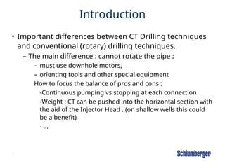5
Introduction
• Important differences between CT Drilling techniques
and conventional (rotary) drilling techniques.
– The main difference : cannot rotate the pipe :
– must use downhole motors,
– orienting tools and other special equipment
How to focus the balance of pros and cons :
-Continuous pumping vs stopping at each connection
-Weight : CT can be pushed into the horizontal section with
the aid of the Injector Head . (on shallow wells this could
be a benefit)
- …
 