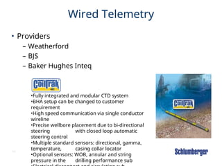 54
Wired Telemetry
• Providers
– Weatherford
– BJS
– Baker Hughes Inteq
•Fully integrated and modular CTD system
•BHA setup can be changed to customer
requirement
•High speed communication via single conductor
wireline
•Precise wellbore placement due to bi-directional
steering with closed loop automatic
steering control
•Multiple standard sensors: directional, gamma,
temperature, casing collar locator
•Optional sensors: WOB, annular and string
pressure in the drilling performance sub
 