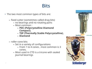 55
Bits
• The two most common types of bits are:
– fixed cutter (sometimes called drag bits)
– no bearings and no rotating parts
– Most common :
– PDC (Polycrystalline Diamond
Compact),
– TSP (Thermally Stable Polycrystalline),
– Diamond
– roller-cone bits
– Set in a variety of configurations
– From 1 to 4 cones , most common is 3
cones.
– Most used in CTD is a tricone with sealed
journal bearings
 