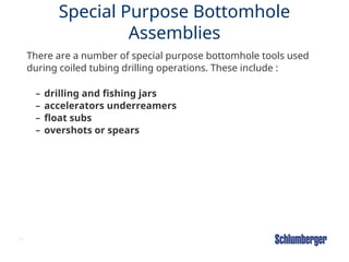 61
Special Purpose Bottomhole
Assemblies
There are a number of special purpose bottomhole tools used
during coiled tubing drilling operations. These include :
– drilling and fishing jars
– accelerators underreamers
– float subs
– overshots or spears
 