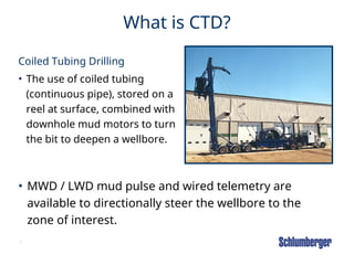 6
What is CTD?
Coiled Tubing Drilling
• The use of coiled tubing
(continuous pipe), stored on a
reel at surface, combined with
downhole mud motors to turn
the bit to deepen a wellbore.
• MWD / LWD mud pulse and wired telemetry are
available to directionally steer the wellbore to the
zone of interest.
 