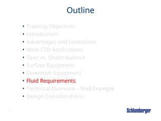 62
Outline
• Training Objectives
• Introduction
• Advantages and Limitations
• Main CTD Applications
• Over vs. Under-balance
• Surface Equipment
• Downhole Equipment
• Fluid Requirements
• Technical Overview – Well Example
• Design Considerations
 