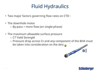 64
Fluid Hydraulics
• Two major factors governing flow rates on CTD :
• The downhole motor
– By-pass = more flow (on single-phase)
• The maximum allowable surface pressure
– CT Yield Strength
– Pressure drop across Ct and any component of the BHA must
be taken into consideration on the design phase
 