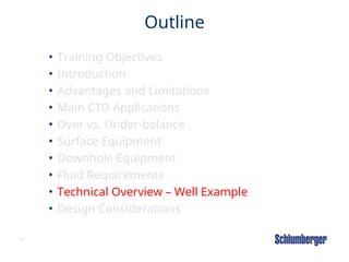 65
Outline
• Training Objectives
• Introduction
• Advantages and Limitations
• Main CTD Applications
• Over vs. Under-balance
• Surface Equipment
• Downhole Equipment
• Fluid Requirements
• Technical Overview – Well Example
• Design Considerations
 