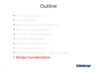 69
Outline
• Training Objectives
• Introduction
• Advantages and Limitations
• Main CTD Applications
• Over vs. Under-balance
• Surface Equipment
• Downhole Equipment
• Fluid Requirements
• Technical Overview – Well Example
• Design Considerations
 