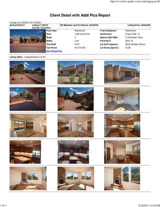http://svvarmls.rapmls.com/scripts/mgrqispi.dll




                                                     Client Detail with Addl Pics Report
         Listings as of 02/20/13 at 12:03pm
         Active 02/23/12          Listing # 132372             252 Meadow Lark Dr Sedona, AZ 86336                             Listing Price: $549,000
                                  County: Coconino
                                                 Prop Type                  Residential              Prop Subtype(s)         Residential
                                                  Area                      Little Horse Park        Subdivision             Chapel Hills 1-2
                                                  Beds                      3                        Approx SqFt Main        2130 Builder Plans
                                                  Baths                     2.50                     Price/Sq Ft             $257.75
                                                  Year Built                2012                     Lot Sq Ft (approx)      9845 ((Builder Plans))
                                                  Tax Parcel                401-35-040               Lot Acres (approx)      0.226
                                                  See Virtual Tour

         Listing Office Coldwell Banker/1st Aff




1 of 3                                                                                                                                     2/20/2013 12:04 PM
 