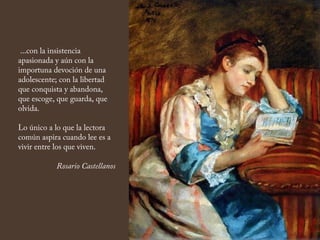 ...con la insistencia
apasionada y aún con la
importuna devoción de una
adolescente; con la libertad
que conquista y abandona,
que escoge, que guarda, que
olvida.
Lo único a lo que la lectora
común aspira cuando lee es a
vivir entre los que viven.
Rosario Castellanos
 