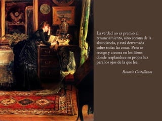 La verdad no es premio al
renunciamiento, sino corona de la
abundancia, y está derramada
sobre todas las cosas. Pero se
recoge y atesora en los libros
donde resplandece su propia luz
para los ojos de la que lee.
Rosario Castellanos
 
