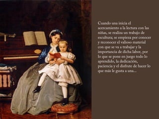 Cuando una inicia el
acercamiento a la lectura con las
niñas, se realiza un trabajo de
escultura; se empieza por conocer
y reconocer el valioso material
con que se va a trabajar y la
importancia de dicha labor, por
lo que se pone en juego todo lo
aprendido, la dedicación,
paciencia y el disfrute de hacer lo
que más le gusta a una...
 