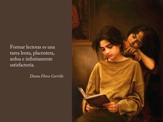 Formar lectoras es una
tarea lenta, placentera,
ardua e infinitamente
satisfactoria.
Diana Flores Carrillo
 