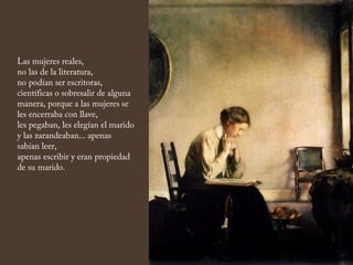 Las mujeres reales,
no las de la literatura,
no podían ser escritoras,
científicas o sobresalir de alguna
manera, porque a las mujeres se
les encerraba con llave,
les pegaban, les elegían el marido
y las zarandeaban... apenas
sabían leer,
apenas escribir y eran propiedad
de su marido.
 
