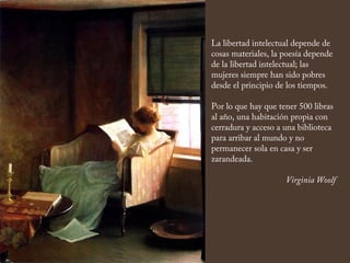 La libertad intelectual depende de
cosas materiales, la poesía depende
de la libertad intelectual; las
mujeres siempre han sido pobres
desde el principio de los tiempos.
Por lo que hay que tener 500 libras
al año, una habitación propia con
cerradura y acceso a una biblioteca
para arribar al mundo y no
permanecer sola en casa y ser
zarandeada.
Virginia Woolf
 