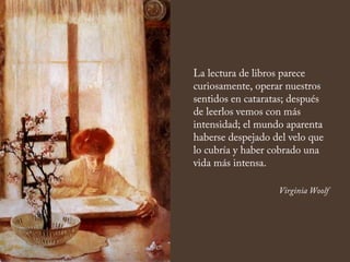 La lectura de libros parece
curiosamente, operar nuestros
sentidos en cataratas; después
de leerlos vemos con más
intensidad; el mundo aparenta
haberse despejado del velo que
lo cubría y haber cobrado una
vida más intensa.
Virginia Woolf
 