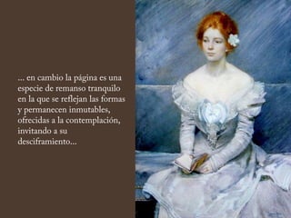 ... en cambio la página es una
especie de remanso tranquilo
en la que se reflejan las formas
y permanecen inmutables,
ofrecidas a la contemplación,
invitando a su
desciframiento...
 