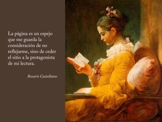 La página es un espejo
que me guarda la
consideración de no
reflejarme, sino de ceder
el sitio a la protagonista
de mi lectura.
Rosario Castellanos
 