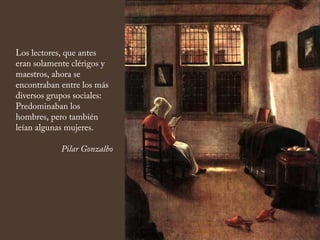 Los lectores, que antes
eran solamente clérigos y
maestros, ahora se
encontraban entre los más
diversos grupos sociales:
Predominaban los
hombres, pero también
leían algunas mujeres.
Pilar Gonzalbo
 