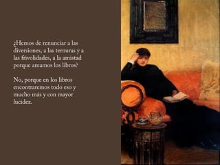 ¿Hemos de renunciar a las
diversiones, a las ternuras y a
las frivolidades, a la amistad
porque amamos los libros?
No, porque en los libros
encontraremos todo eso y
mucho más y con mayor
lucidez.
 