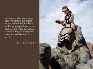 Los libros con los que se puede
jugar son aquellos que hablan a
los sentimientos irracionales, a
los deseos, a las pulsiones y a las
pasiones. Son libros que hablan
al corazón de quien los lee y la
interpelan como heroína de la
acción.
Sarah Corona Berkin
 