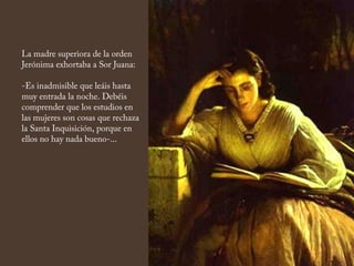 La madre superiora de la orden
Jerónima exhortaba a Sor Juana:
-Es inadmisible que leáis hasta
muy entrada la noche. Debéis
comprender que los estudios en
las mujeres son cosas que rechaza
la Santa Inquisición, porque en
ellos no hay nada bueno-...
 