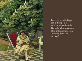 Leer nos permite jugar
con el tiempo y el
espacio: en palabras de
Gabriela Mistral, con un
libro ante nuestros ojos,
“estamos donde no
estamos”.
 